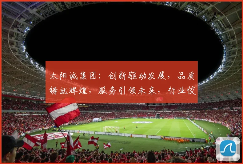 太阳诚集团：创新驱动发展，品质铸就辉煌，服务引领未来，行业佼佼者，值得信赖