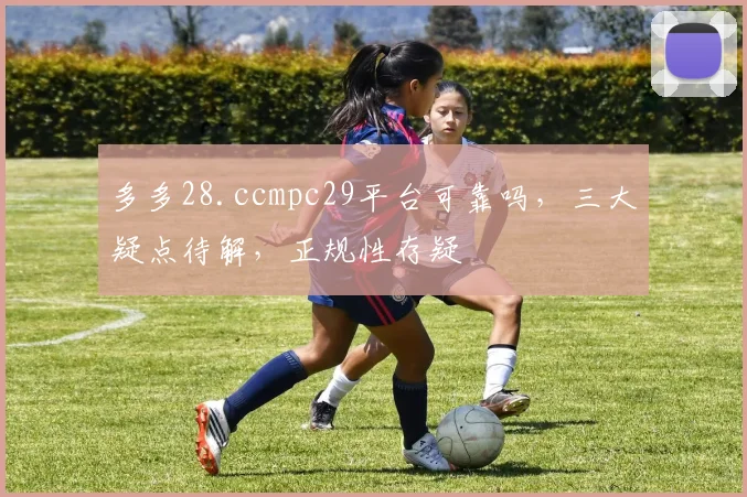 多多28.ccmpc29平台可靠吗，三大疑点待解，正规性存疑