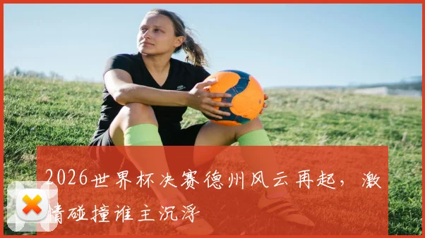 2026世界杯决赛德州风云再起，激情碰撞谁主沉浮