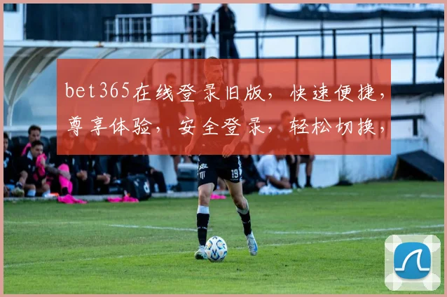 bet365在线登录旧版，快速便捷，尊享体验，安全登录，轻松切换，三步直达