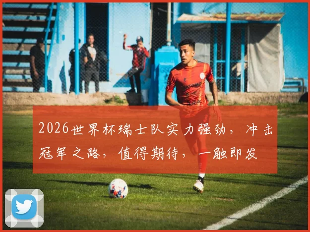 2026世界杯瑞士队实力强劲，冲击冠军之路，值得期待，一触即发