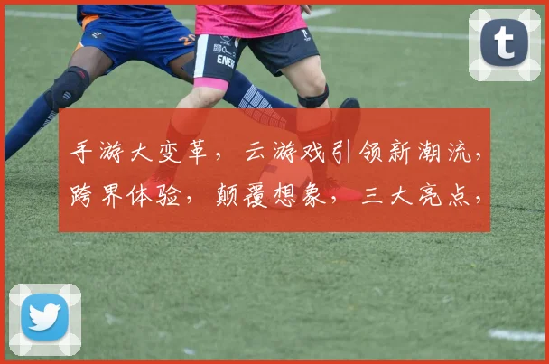 手游大变革，云游戏引领新潮流，跨界体验，颠覆想象，三大亮点，不容错过