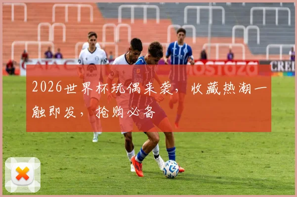 2026世界杯玩偶来袭，收藏热潮一触即发，抢购必备