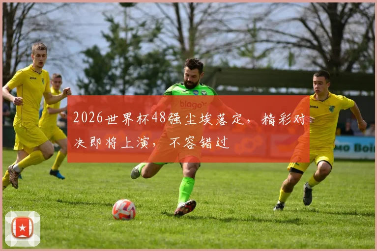 2026世界杯48强尘埃落定，精彩对决即将上演，不容错过