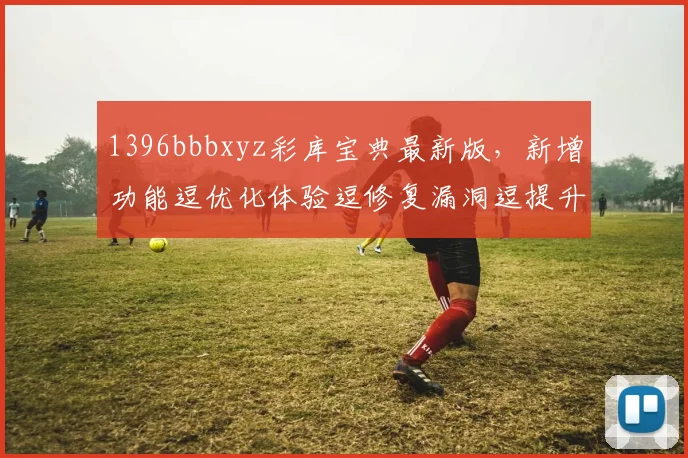 1396bbbxyz彩库宝典最新版，新增功能逗优化体验逗修复漏洞逗提升稳定性