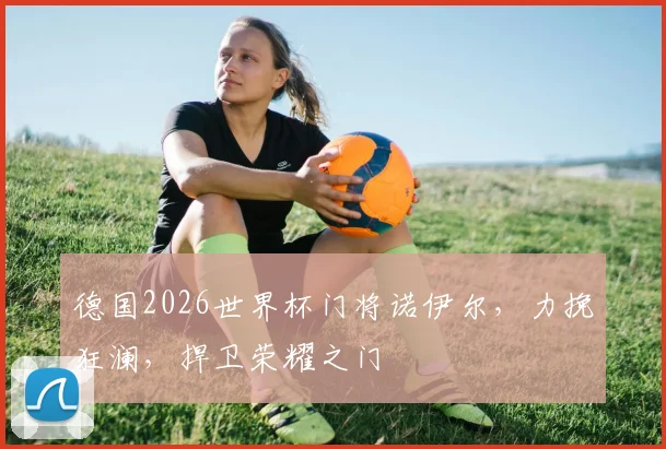 德国2026世界杯门将诺伊尔，力挽狂澜，捍卫荣耀之门